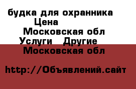 будка для охранника  › Цена ­ 20 000 - Московская обл. Услуги » Другие   . Московская обл.
